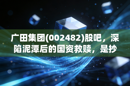 广田集团(002482)股吧,深陷泥潭后的国资救赎,是抄底良机还是价值陷阱?