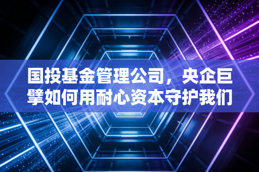 国投基金管理公司,央企巨擘如何用耐心资本守护我们的财富与未来?