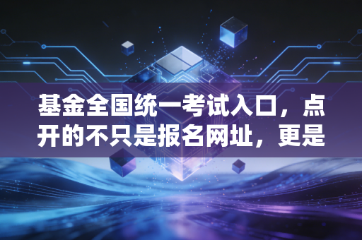 基金全国统一考试入口,点开的不只是报名网址,更是通往财富管理行业的通关文牒