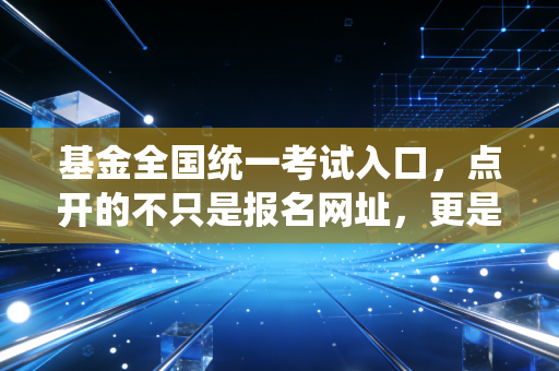 基金全国统一考试入口,点开的不只是报名网址,更是通往财富管理行业的通关文牒