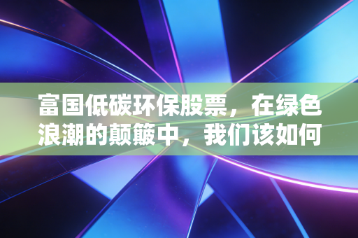 富国低碳环保股票,在绿色浪潮的颠簸中,我们该如何守住那份长坡厚雪?