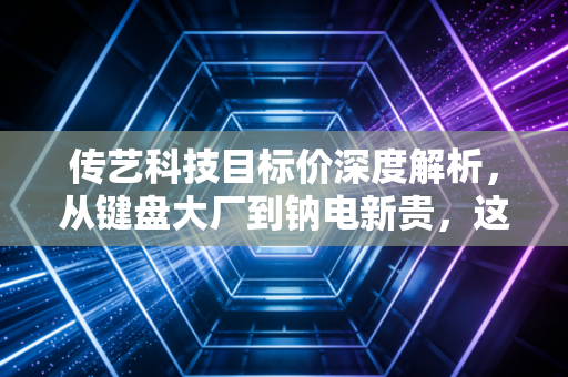 传艺科技目标价深度解析,从键盘大厂到钠电新贵,这波估值重塑到底值多少?