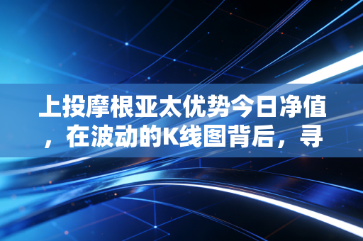 上投摩根亚太优势今日净值,在波动的K线图背后,寻找亚太市场的长期红利