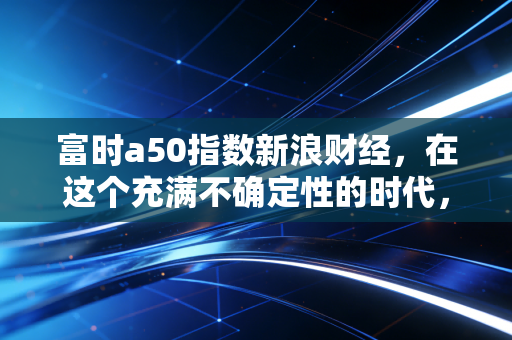 富时a50指数新浪财经，在这个充满不确定性的时代，我们该如何读懂中国核心资产的心跳？