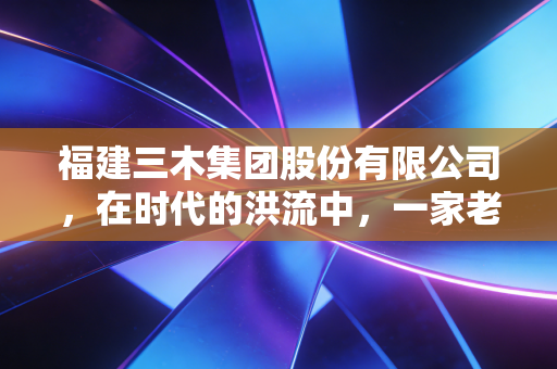 福建三木集团股份有限公司，在时代的洪流中，一家老牌闽企的坚守与突围