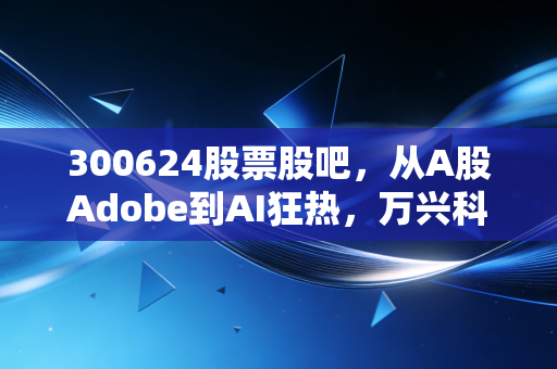 300624股票股吧,从A股Adobe到AI狂热,万兴科技究竟是散户的修罗场还是长线的黄金坑?