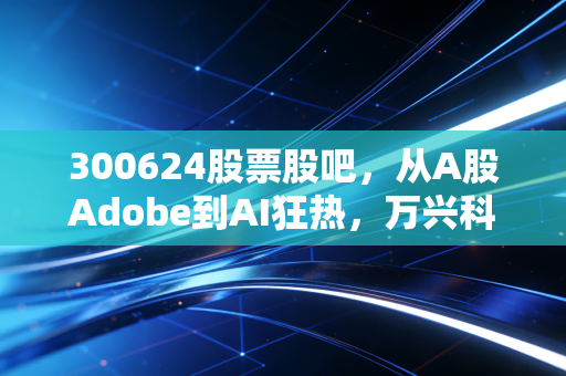 300624股票股吧，从A股Adobe到AI狂热，万兴科技究竟是散户的修罗场还是长线的黄金坑？