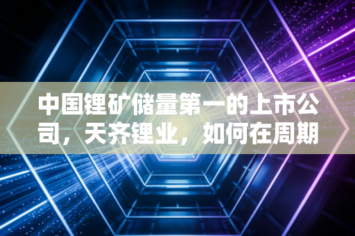 中国锂矿储量第一的上市公司，天齐锂业，如何在周期轮回中守住白色石油的荣光？