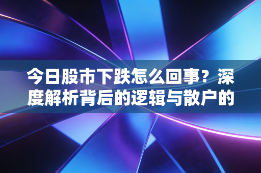 今日股市下跌怎么回事?深度解析背后的逻辑与散户的生存之道