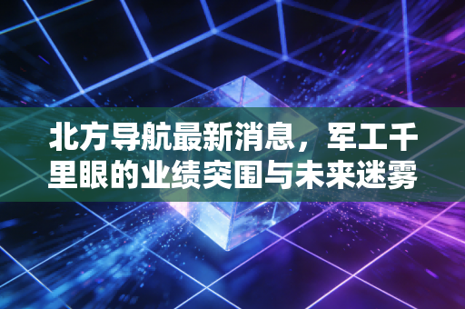 北方导航最新消息,军工千里眼的业绩突围与未来迷雾,深度解析背后的投资逻辑