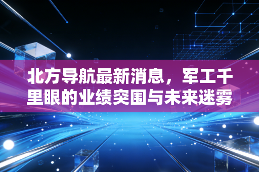 北方导航最新消息，军工千里眼的业绩突围与未来迷雾，深度解析背后的投资逻辑