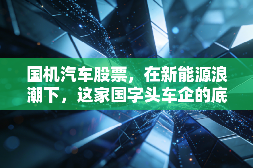 国机汽车股票，在新能源浪潮下，这家国字头车企的底牌与隐忧