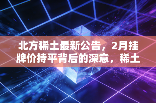 北方稀土最新公告,2月挂牌价持平背后的深意,稀土行业的至暗时刻已过?