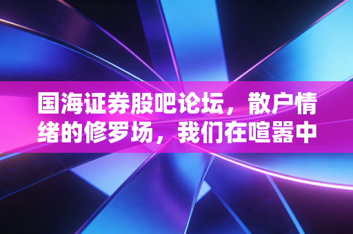 国海证券股吧论坛，散户情绪的修罗场，我们在喧嚣中寻找什么？