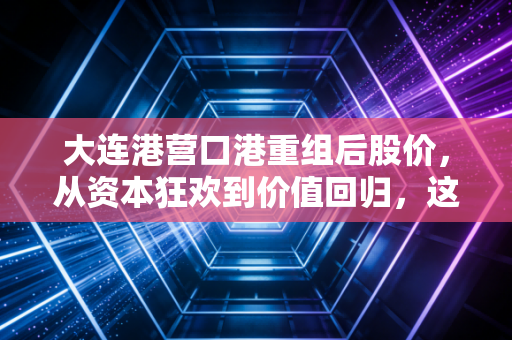 大连港营口港重组后股价,从资本狂欢到价值回归,这只东北巨无霸还值得期待吗?