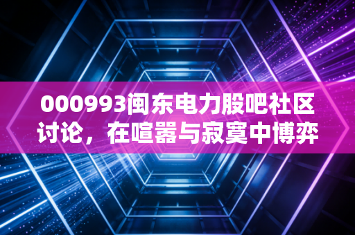000993闽东电力股吧社区讨论,在喧嚣与寂寞中博弈,这只水电股到底还值不值得守?