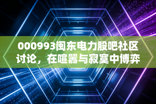 000993闽东电力股吧社区讨论,在喧嚣与寂寞中博弈,这只水电股到底还值不值得守?