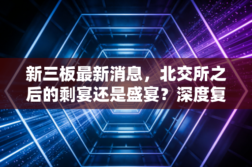 新三板最新消息，北交所之后的剩宴还是盛宴？深度复盘中小企业的资本进退之路