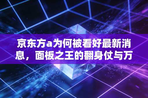 京东方a为何被看好最新消息，面板之王的翻身仗与万亿物联网的野心