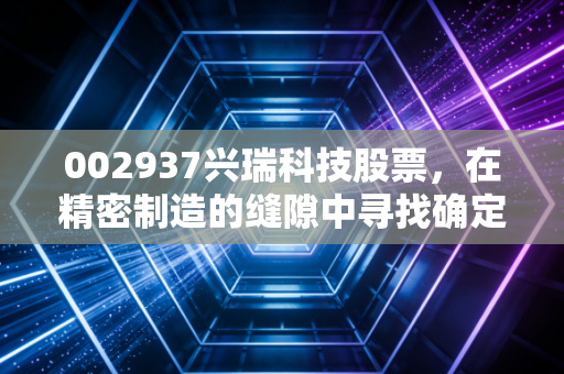 002937兴瑞科技股票,在精密制造的缝隙中寻找确定性,这是一次值得的长跑吗?