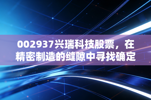 002937兴瑞科技股票,在精密制造的缝隙中寻找确定性,这是一次值得的长跑吗?
