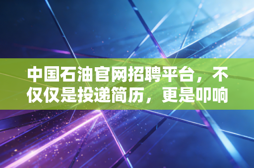 中国石油官网招聘平台,不仅仅是投递简历,更是叩响能源巨头的铁饭碗大门