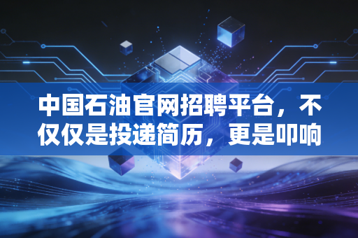 中国石油官网招聘平台，不仅仅是投递简历，更是叩响能源巨头的铁饭碗大门