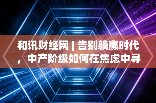 和讯财经网 | 告别躺赢时代，中产阶级如何在焦虑中寻找财富的诺亚方舟？