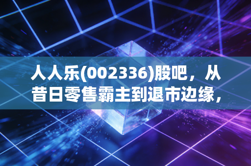 人人乐(002336)股吧,从昔日零售霸主到退市边缘,散户最后的博弈场