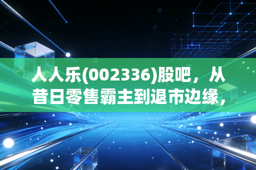 人人乐(002336)股吧，从昔日零售霸主到退市边缘，散户最后的博弈场