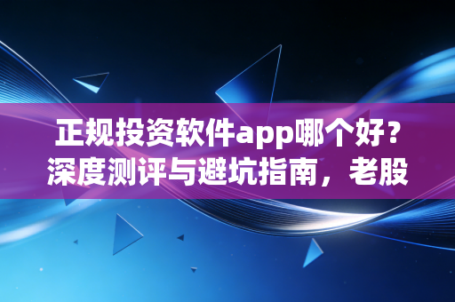 正规投资软件app哪个好?深度测评与避坑指南,老股民都不一定全知道