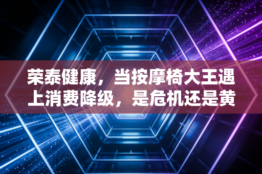 荣泰健康,当按摩椅大王遇上消费降级,是危机还是黄金坑?