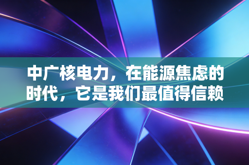 中广核电力,在能源焦虑的时代,它是我们最值得信赖的压舱石吗?