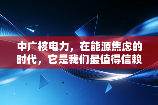 中广核电力,在能源焦虑的时代,它是我们最值得信赖的压舱石吗?