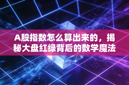A股指数怎么算出来的,揭秘大盘红绿背后的数学魔法与众生相