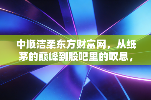 中顺洁柔东方财富网，从纸茅的巅峰到股吧里的叹息，我们该如何审视这只生活用纸龙头？