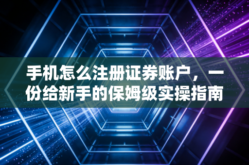 手机怎么注册证券账户,一份给新手的保姆级实操指南与避坑手册