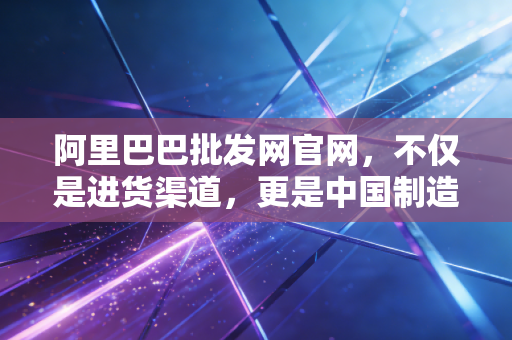 阿里巴巴批发网官网,不仅是进货渠道,更是中国制造业的数字化晴雨表