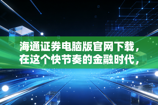 海通证券电脑版官网下载,在这个快节奏的金融时代,为何我们依然需要PC端的重武器?