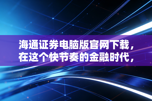 海通证券电脑版官网下载,在这个快节奏的金融时代,为何我们依然需要PC端的重武器?