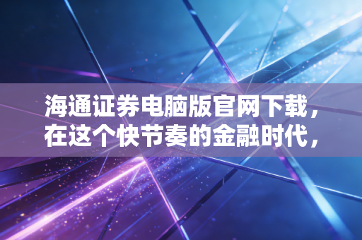 海通证券电脑版官网下载,在这个快节奏的金融时代,为何我们依然需要PC端的重武器?