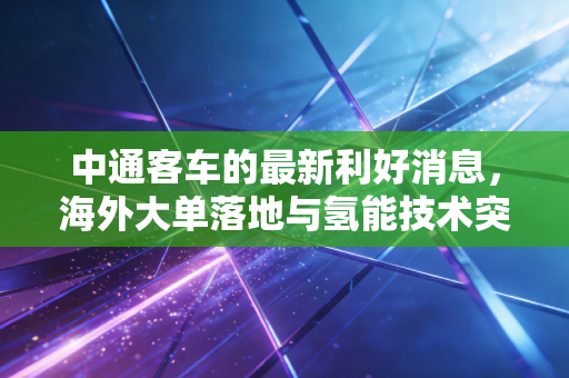 中通客车的最新利好消息,海外大单落地与氢能技术突破,这一波出海行情能走多远?