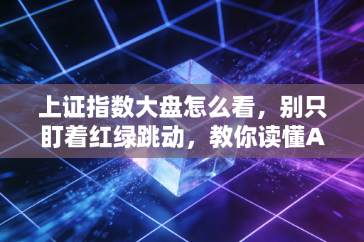 上证指数大盘怎么看,别只盯着红绿跳动,教你读懂A股的心电图