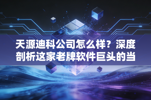 天源迪科公司怎么样?深度剖析这家老牌软件巨头的当下与未来
