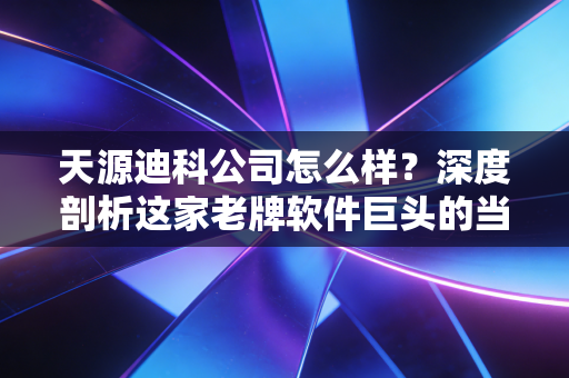 天源迪科公司怎么样?深度剖析这家老牌软件巨头的当下与未来