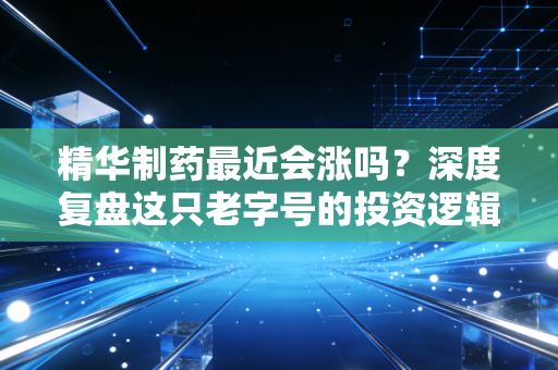 精华制药最近会涨吗?深度复盘这只老字号的投资逻辑与未来博弈