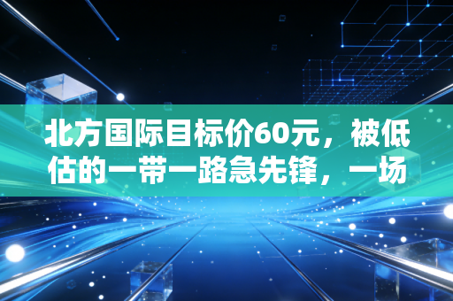北方国际目标价60元,被低估的一带一路急先锋,一场关于耐心与远见的财富盛宴