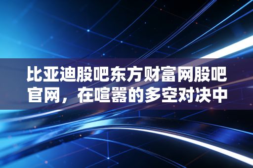 比亚迪股吧东方财富网股吧官网,在喧嚣的多空对决中,寻找新能源时代的长期主义答案