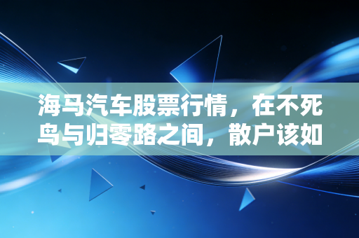 海马汽车股票行情,在不死鸟与归零路之间,散户该如何抉择?