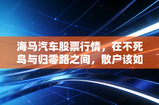 海马汽车股票行情,在不死鸟与归零路之间,散户该如何抉择?